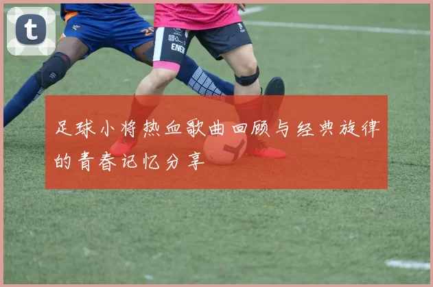 足球小将热血歌曲回顾与经典旋律的青春记忆分享