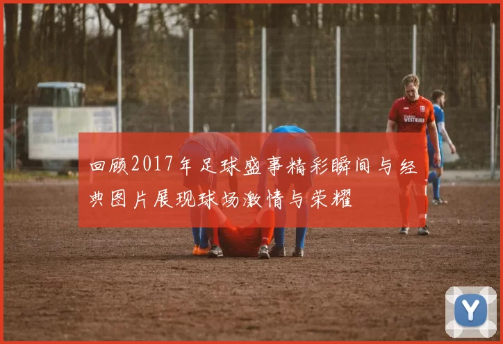 回顾2017年足球盛事精彩瞬间与经典图片展现球场激情与荣耀