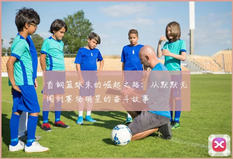 首钢篮球朱的崛起之路：从默默无闻到赛场明星的奋斗故事