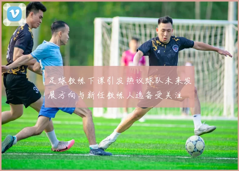 足球教练下课引发热议球队未来发展方向与新任教练人选备受关注