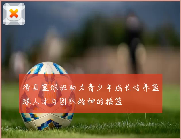 滑县篮球班助力青少年成长培养篮球人才与团队精神的摇篮